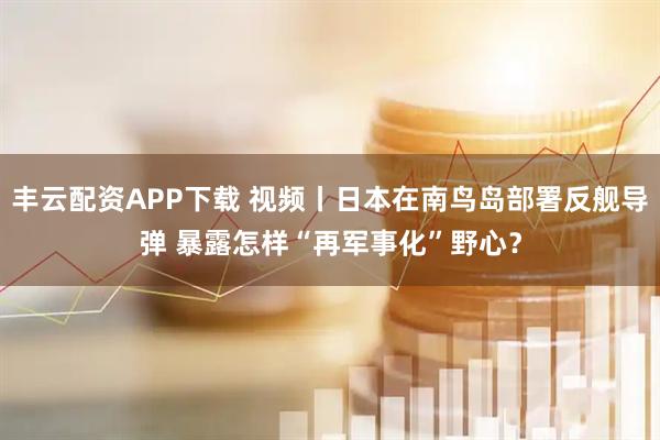 丰云配资APP下载 视频丨日本在南鸟岛部署反舰导弹 暴露怎样“再军事化”野心？