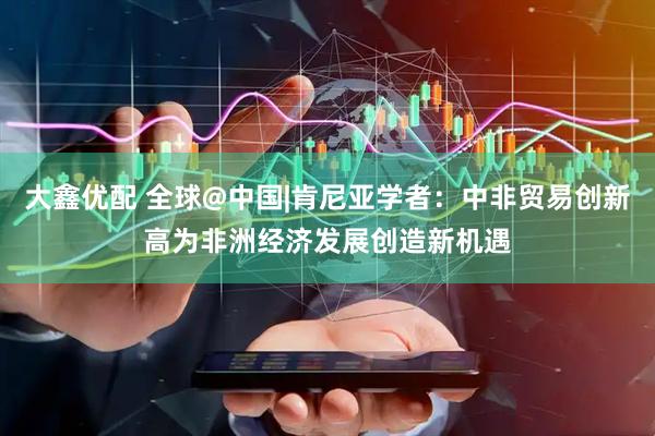 大鑫优配 全球@中国|肯尼亚学者：中非贸易创新高为非洲经济发展创造新机遇