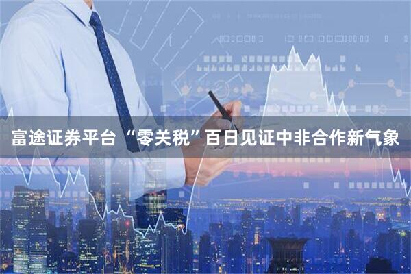 富途证券平台 “零关税”百日见证中非合作新气象