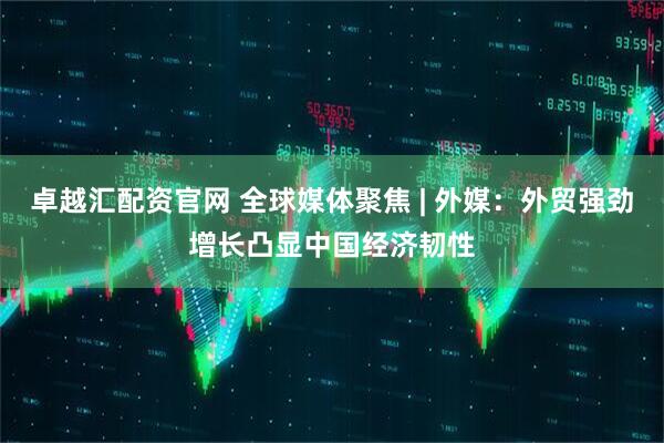 卓越汇配资官网 全球媒体聚焦 | 外媒：外贸强劲增长凸显中国经济韧性