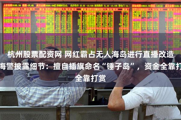 杭州股票配资网 网红霸占无人海岛进行直播改造，海警披露细节：擅自插旗命名“锤子岛”，资金全靠打赏