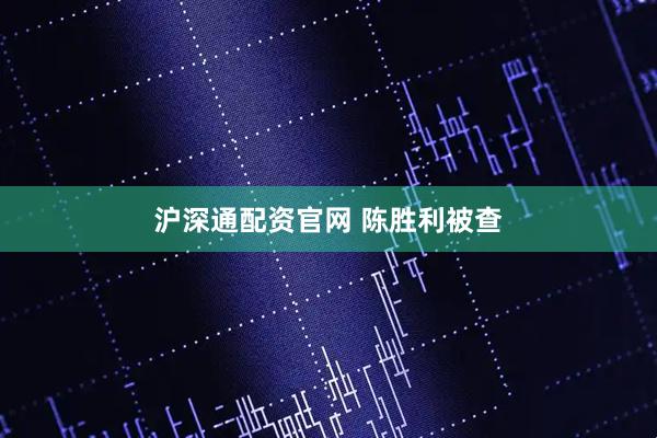 沪深通配资官网 陈胜利被查