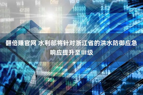 翻倍赚官网 水利部将针对浙江省的洪水防御应急响应提升至Ⅲ级