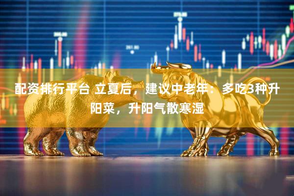 配资排行平台 立夏后，建议中老年：多吃3种升阳菜，升阳气散寒湿