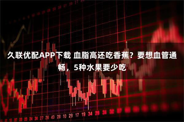 久联优配APP下载 血脂高还吃香蕉？要想血管通畅，5种水果要少吃