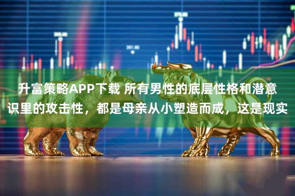 升富策略APP下载 所有男性的底层性格和潜意识里的攻击性，都是母亲从小塑造而成，这是现实
