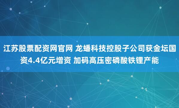 江苏股票配资网官网 龙蟠科技控股子公司获金坛国资4.4亿元增资 加码高压密磷酸铁锂产能