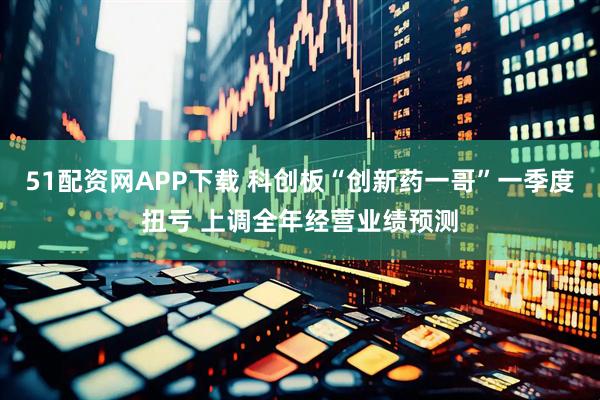 51配资网APP下载 科创板“创新药一哥”一季度扭亏 上调全年经营业绩预测