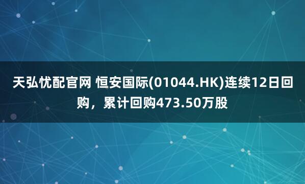 天弘忧配官网 恒安国际(01044.HK)连续12日回购，累计回购473.50万股