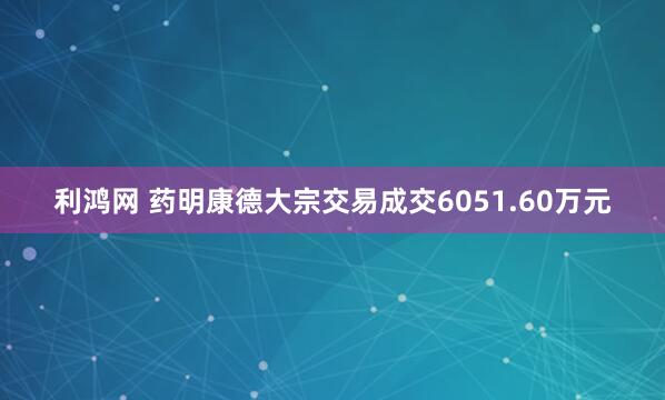 利鸿网 药明康德大宗交易成交6051.60万元