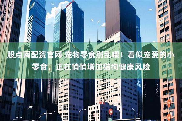 股点网配资官网 宠物零食别乱喂！看似宠爱的小零食，正在悄悄增加猫狗健康风险