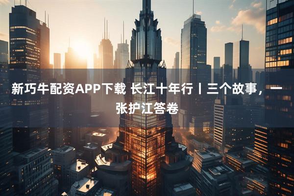 新巧牛配资APP下载 长江十年行丨三个故事，一张护江答卷