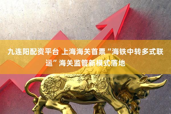 九连阳配资平台 上海海关首票“海铁中转多式联运”海关监管新模式落地