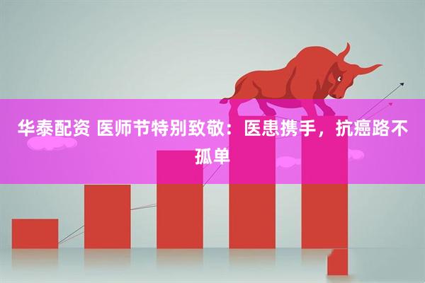 华泰配资 医师节特别致敬：医患携手，抗癌路不孤单