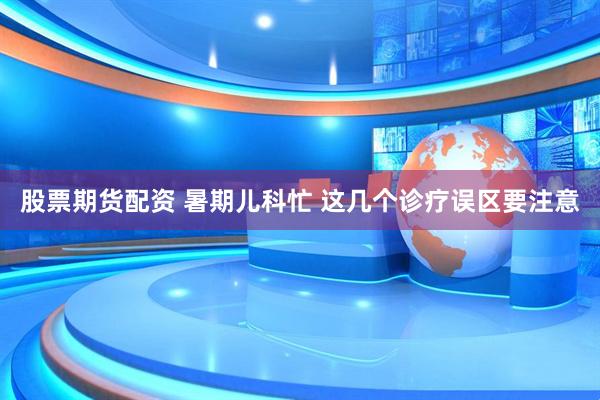 股票期货配资 暑期儿科忙 这几个诊疗误区要注意